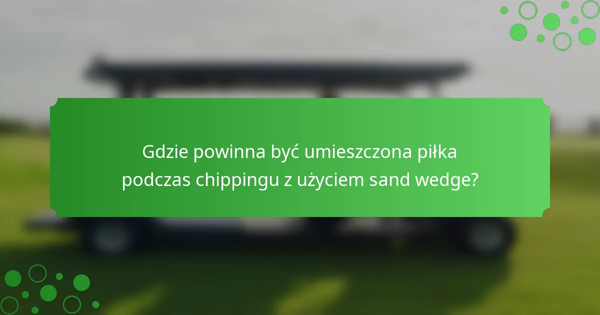 Gdzie powinna być umieszczona piłka podczas chippingu z użyciem sand wedge?