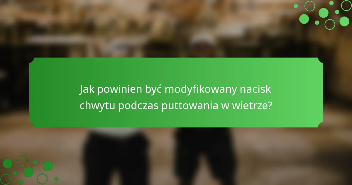 Jak powinien być modyfikowany nacisk chwytu podczas puttowania w wietrze?