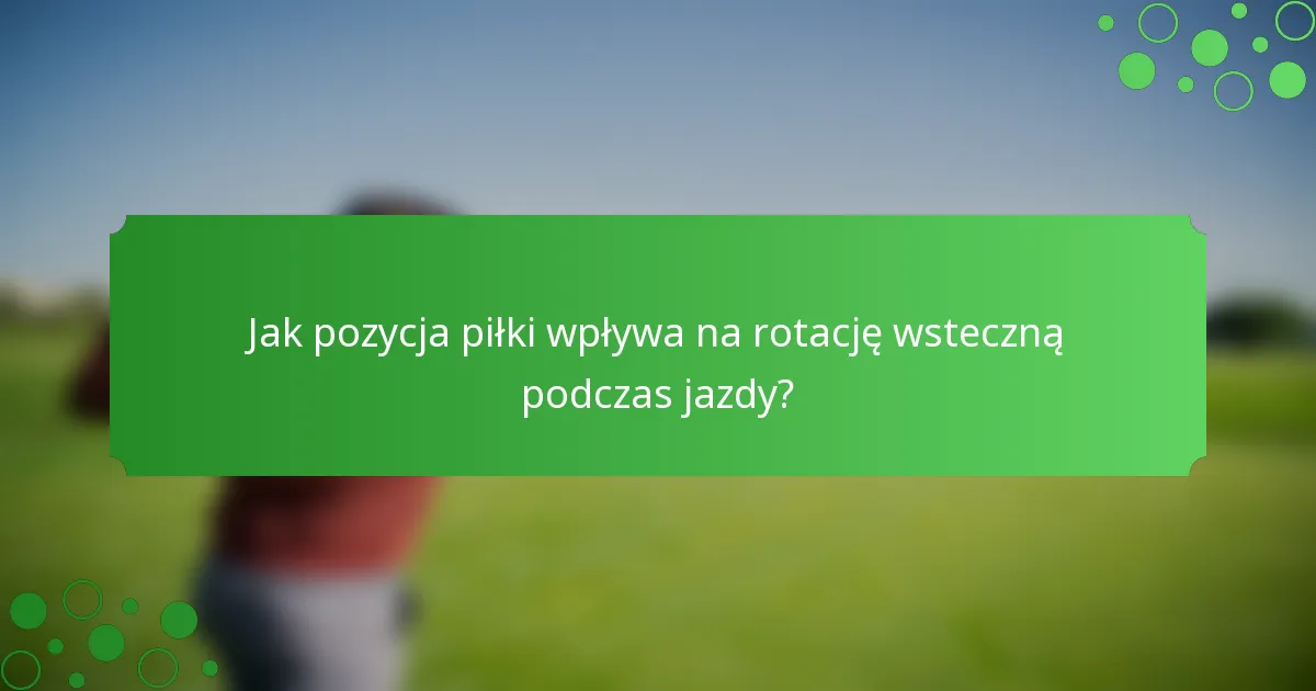 Jak pozycja piłki wpływa na rotację wsteczną podczas jazdy?