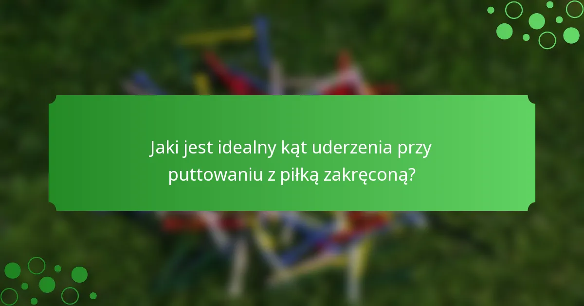 Jaki jest idealny kąt uderzenia przy puttowaniu z piłką zakręconą?