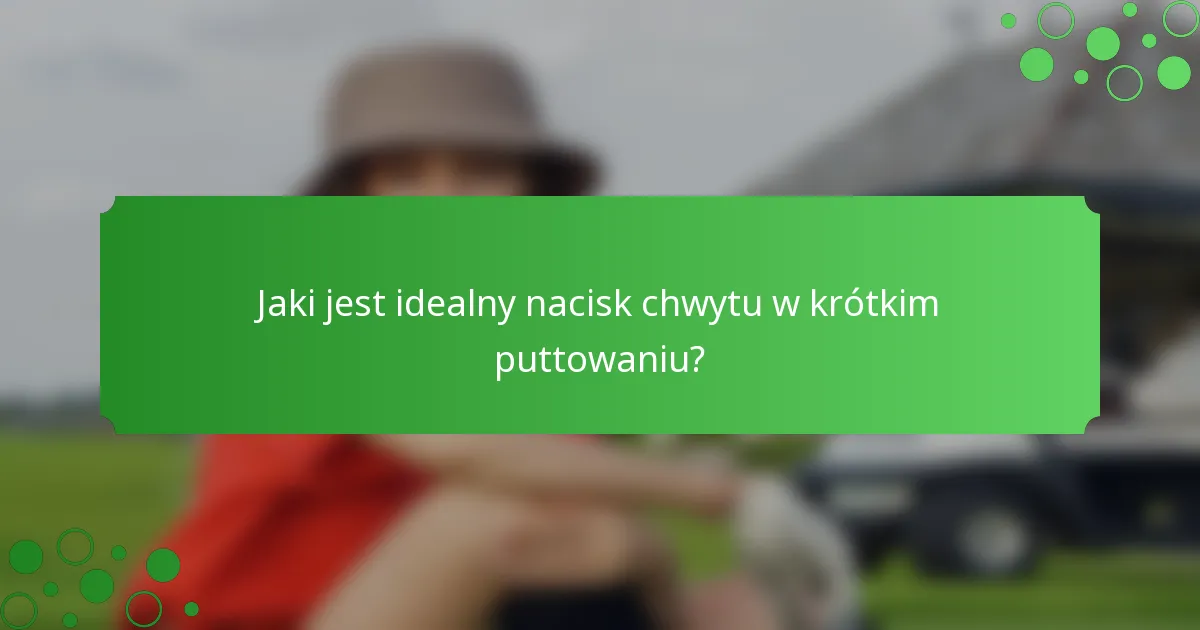 Jaki jest idealny nacisk chwytu w krótkim puttowaniu?