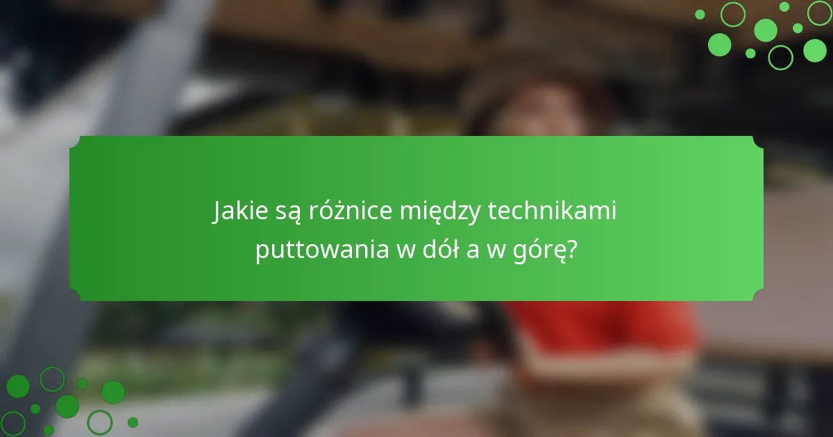 Jakie są różnice między technikami puttowania w dół a w górę?